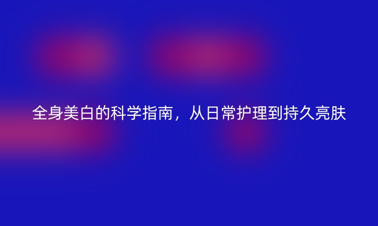 全身美白的科學(xué)指南，從日常護(hù)理到持久亮膚