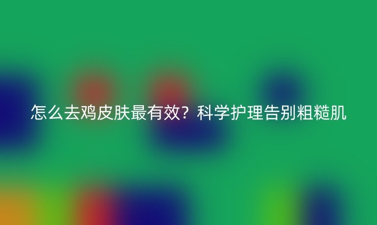怎么去雞皮膚最有效?科學(xué)護理告別粗糙肌