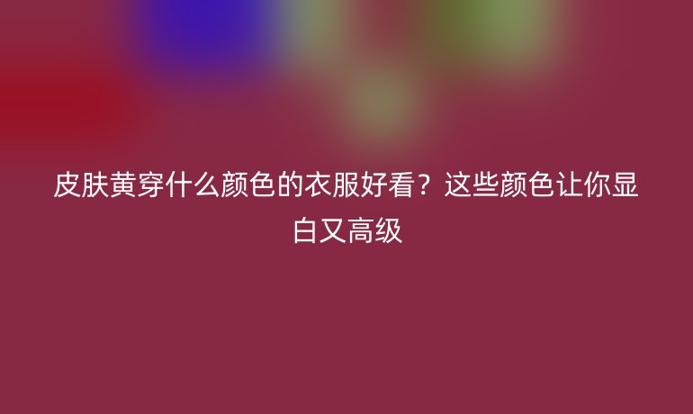 皮膚黃穿什么顏色的衣服好看？這些顏色讓你顯白又高級