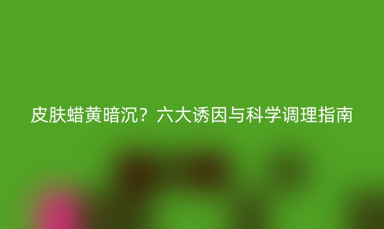 皮膚蠟黃暗沉？六大誘因與科學(xué)調(diào)理指南
