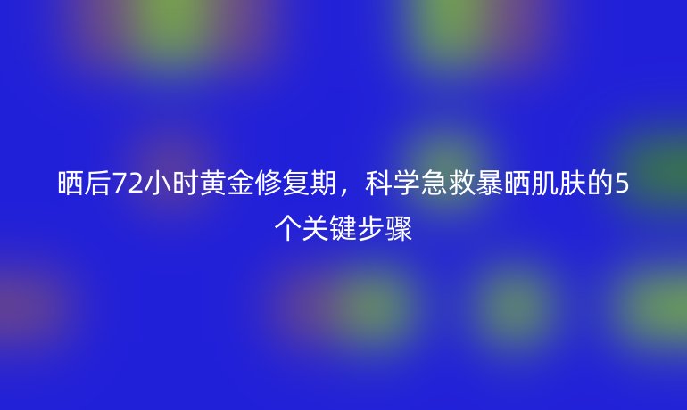 曬后72小時黃金修復(fù)期，科學(xué)急救暴曬肌膚的5個關(guān)鍵步驟