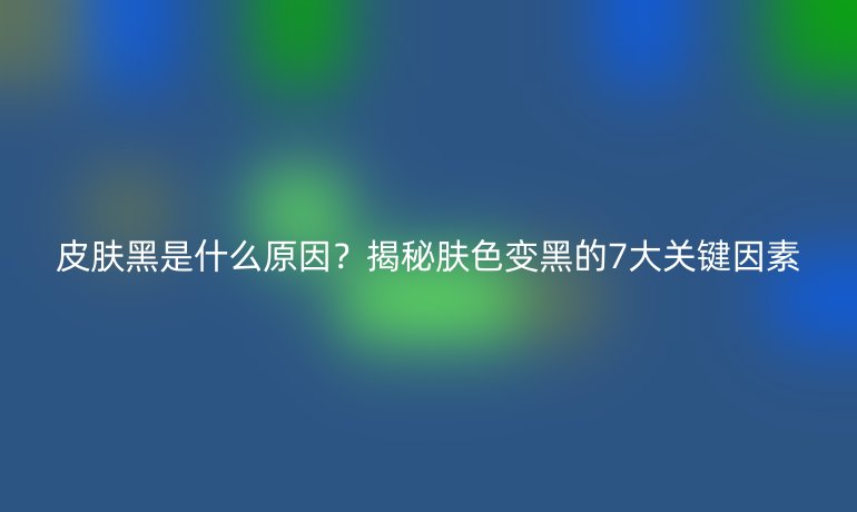 皮膚黑是什么原因？揭秘膚色變黑的7大關(guān)鍵因素