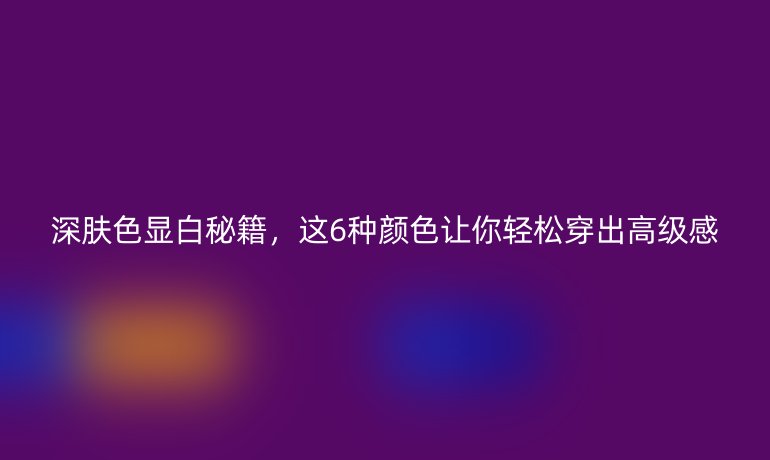 深膚色顯白秘籍，這6種顏色讓你輕松穿出高級感