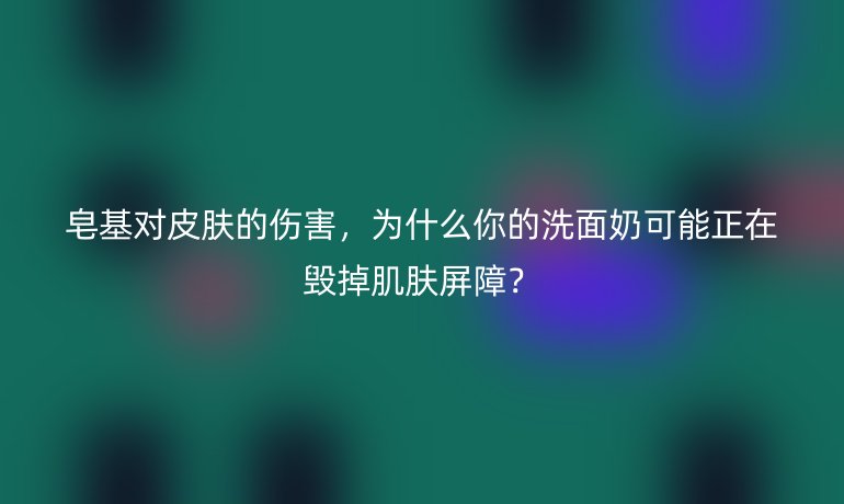 皂基對皮膚的傷害，為什么你的洗面奶可能正在毀掉肌膚屏障？