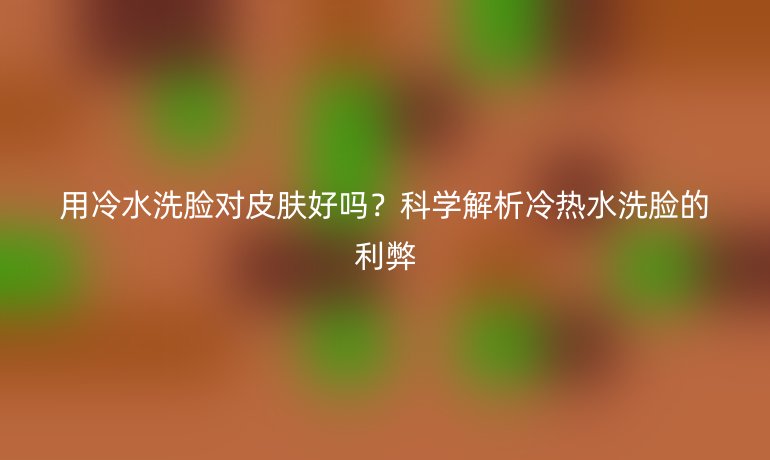 用冷水洗臉對皮膚好嗎？科學(xué)解析冷熱水洗臉的利弊