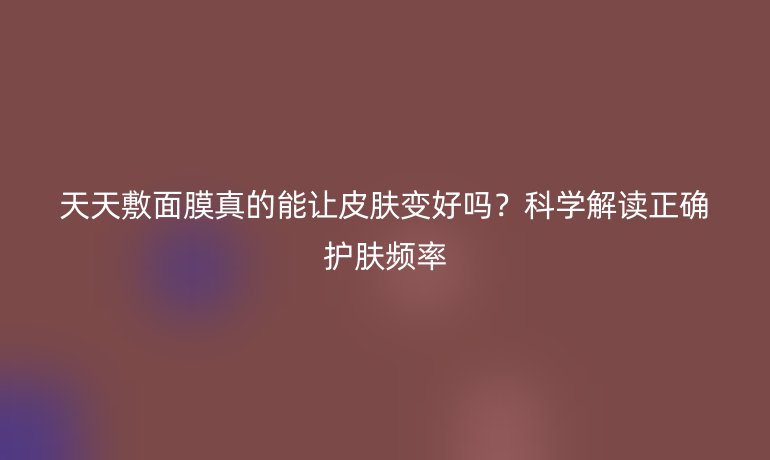 天天敷面膜真的能讓皮膚變好嗎？科學解讀正確護膚頻率