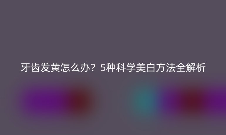 牙齒發(fā)黃怎么辦？5種科學(xué)美白方法全解析
