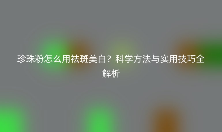 珍珠粉怎么用祛斑美白？科學(xué)方法與實用技巧全解析