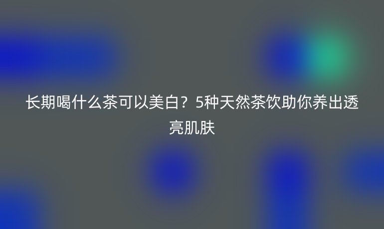長期喝什么茶可以美白？5種天然茶飲助你養(yǎng)出透亮肌膚