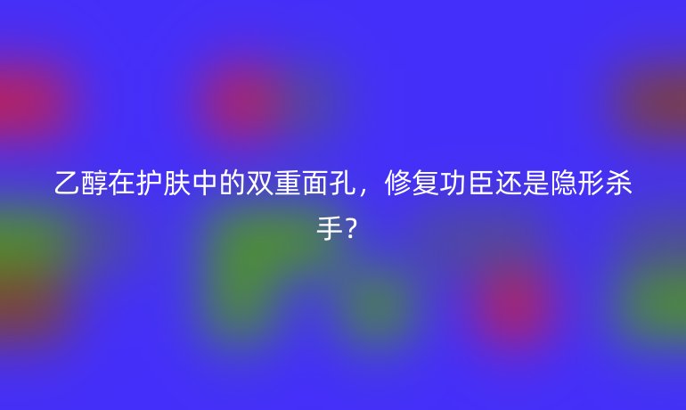 乙醇在護(hù)膚中的雙重面孔，修復(fù)功臣還是隱形殺手？