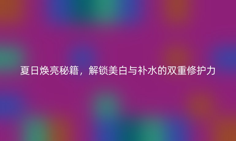 夏日煥亮秘籍，解鎖美白與補水的雙重修護力
