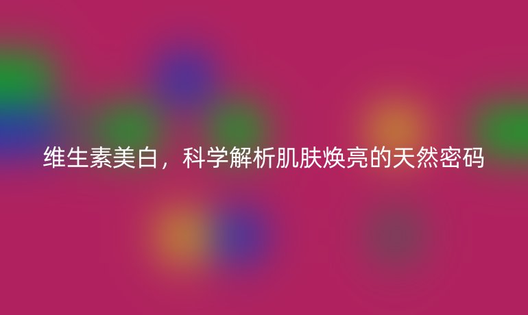 維生素美白，科學(xué)解析肌膚煥亮的天然密碼