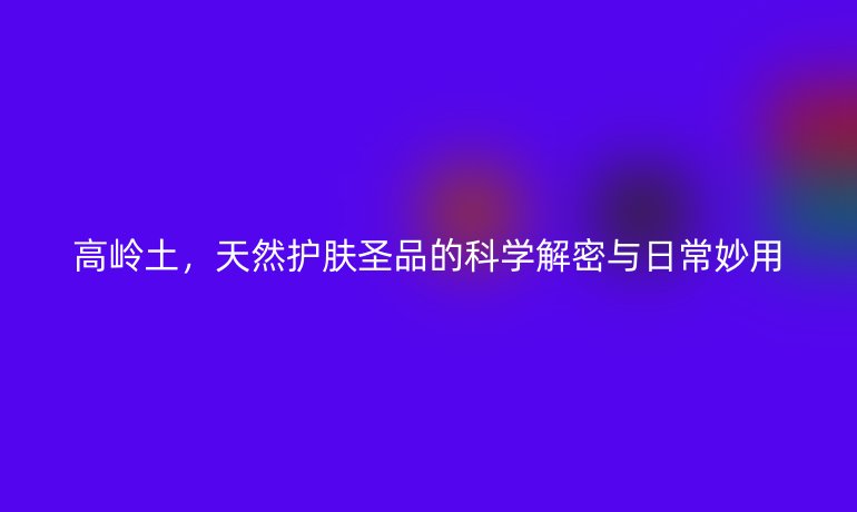 高嶺土，天然護(hù)膚圣品的科學(xué)解密與日常妙用