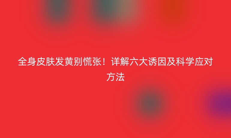 全身皮膚發(fā)黃別慌張！詳解六大誘因及科學(xué)應(yīng)對方法