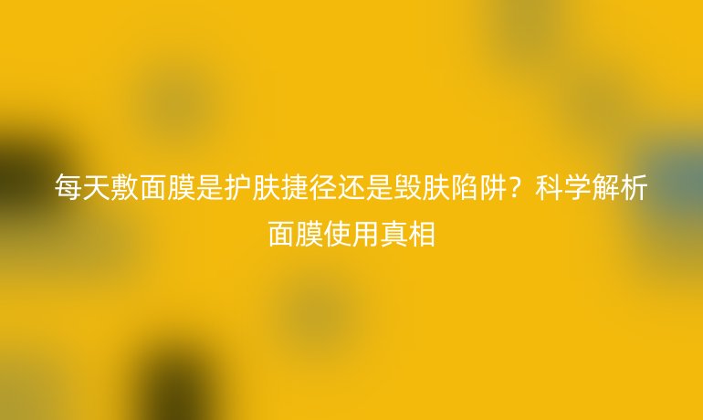 每天敷面膜是護(hù)膚捷徑還是毀膚陷阱？科學(xué)解析面膜使用真相