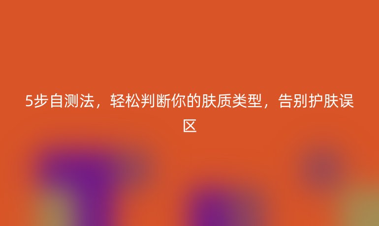 5步自測法,輕松判斷你的膚質(zhì)類型,告別護(hù)膚誤區(qū)