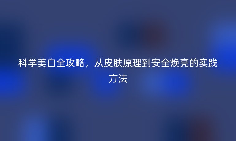 科學(xué)美白全攻略，從皮膚原理到安全煥亮的實踐方法