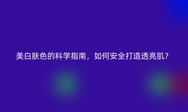 美白膚色的科學(xué)指南，如何安全打造透亮??？