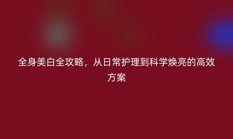 全身美白全攻略，從日常護(hù)理到科學(xué)煥亮的高效方案